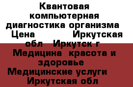  Квантовая компьютерная диагностика организма. › Цена ­ 1 400 - Иркутская обл., Иркутск г. Медицина, красота и здоровье » Медицинские услуги   . Иркутская обл.